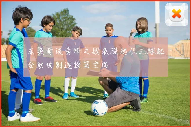 东契奇谈黄蜂之战表现起伏三球配合助攻制造投篮空间
