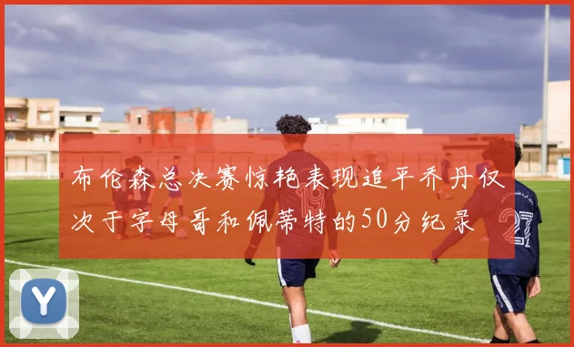 布伦森总决赛惊艳表现追平乔丹仅次于字母哥和佩蒂特的50分纪录