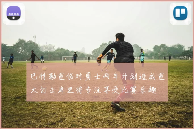 巴特勒重伤对勇士两年计划造成重大打击库里将专注享受比赛乐趣